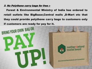 2. No Polythene carry bags for free :-
Forest & Environmental Ministry of India has ordered to
retail outlets like BigBazar,Central malls ,D-Mart etc that
they could provide polythene carry bags to customers only
if customers are ready for pay for it.
 