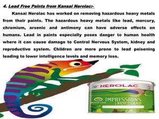 4. Lead Free Paints from Kansai Nerolac:-
Kansai Nerolac has worked on removing hazardous heavy metals
from their paints. The hazardous heavy metals like lead, mercury,
chromium, arsenic and antimony can have adverse effects on
humans. Lead in paints especially poses danger to human health
where it can cause damage to Central Nervous System, kidney and
reproductive system. Children are more prone to lead poisoning
leading to lower intelligence levels and memory loss.
 