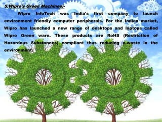 5.Wipro's Green Machines:-
Wipro InfoTech was India's first company to launch
environment friendly computer peripherals. For the Indian market,
Wipro has launched a new range of desktops and laptops called
Wipro Green ware. These products are RoHS (Restriction of
Hazardous Substances) compliant thus reducing e-waste in the
environment.
 
