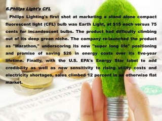 6.Philips Light's CFL
Philips Lighting's first shot at marketing a stand alone compact
fluorescent light (CFL) bulb was Earth Light, at $15 each versus 75
cents for incandescent bulbs. The product had difficulty climbing
out of its deep green niche. The company re-launched the product
as "Marathon," underscoring its new "super long life" positioning
and promise of saving $26 in energy costs over its five-year
lifetime. Finally, with the U.S. EPA's Energy Star label to add
credibility as well as new sensitivity to rising utility costs and
electricity shortages, sales climbed 12 percent in an otherwise flat
market.
 