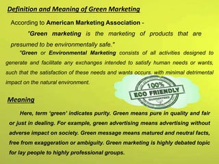 According to American Marketing Association -
"Green marketing is the marketing of products that are
presumed to be environmentally safe."
"Green or Environmental Marketing consists of all activities designed to
generate and facilitate any exchanges intended to satisfy human needs or wants,
such that the satisfaction of these needs and wants occurs, with minimal detrimental
impact on the natural environment.
Definition and Meaning of Green Marketing
Meaning
Here, term ‘green’ indicates purity. Green means pure in quality and fair
or just in dealing. For example, green advertising means advertising without
adverse impact on society. Green message means matured and neutral facts,
free from exaggeration or ambiguity. Green marketing is highly debated topic
for lay people to highly professional groups.
 
