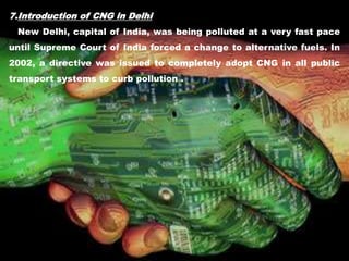 7.Introduction of CNG in Delhi
New Delhi, capital of India, was being polluted at a very fast pace
until Supreme Court of India forced a change to alternative fuels. In
2002, a directive was issued to completely adopt CNG in all public
transport systems to curb pollution .
 
