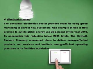 8. Electronics sector
The consumer electronics sector provides room for using green
marketing to attract new customers. One example of this is HP's
promise to cut its global energy use 20 percent by the year 2010.
To accomplish this reduction below 2005 levels, The Hewlett-
Packard Company announced plans to deliver energy-efficient
products and services and institute energy-efficient operating
practices in its facilities worldwide.
 