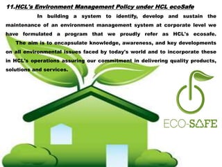 11.HCL's Environment Management Policy under HCL ecoSafe
In building a system to identify, develop and sustain the
maintenance of an environment management system at corporate level we
have formulated a program that we proudly refer as HCL's ecosafe.
The aim is to encapsulate knowledge, awareness, and key developments
on all environmental issues faced by today's world and to incorporate these
in HCL's operations assuring our commitment in delivering quality products,
solutions and services.
 