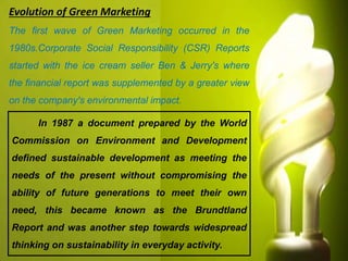 Evolution of Green Marketing
In 1987 a document prepared by the World
Commission on Environment and Development
defined sustainable development as meeting the
needs of the present without compromising the
ability of future generations to meet their own
need, this became known as the Brundtland
Report and was another step towards widespread
thinking on sustainability in everyday activity.
The first wave of Green Marketing occurred in the
1980s.Corporate Social Responsibility (CSR) Reports
started with the ice cream seller Ben & Jerry's where
the financial report was supplemented by a greater view
on the company's environmental impact.
 