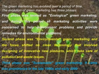 The green marketing has evolved over a period of time.
The evolution of green marketing has three phases.
First phase was termed as "Ecological" green marketing,
and during this period all marketing activities were
concerned to help environment problems and provide
remedies for environmental problems.
Second phase was "Environmental" green marketing and
the focus shifted on clean technology that involved
designing of innovative new products, which take care of
pollution and waste issues.
Third phase was "Sustainable" green marketing. It came
into prominence in the late 1990s and early 2000
 