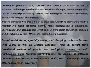 Departmental stores, specialty stores, and shopping malls are flooded
with useful as well as useless products. These all factors have
threatened welfare of people and ecological balance as well.
Particularly, giant factories have become the source of different
pollutions. Production, consumption and disposal of many products
affect environment adversely.
Concept of green marketing concerns with preproduction with the use of
advanced technology, comfortable and luxurious life, style, severe competition,
use of unhealthy marketing tactics and techniques to attract customers,
section of ecological environment.
Modern marketing has created a lot of problems. Growth in marketing activities
resulted into rapid economic growth, mass exaggeration in advertising,
liberalization and globalization, creation of multinational companies, retailing
and distribution by giant MNCs, etc., created many problems.
 