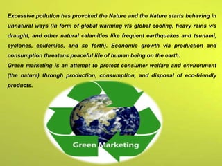 Excessive pollution has provoked the Nature and the Nature starts behaving in
unnatural ways (in form of global warming v/s global cooling, heavy rains v/s
draught, and other natural calamities like frequent earthquakes and tsunami,
cyclones, epidemics, and so forth). Economic growth via production and
consumption threatens peaceful life of human being on the earth.
Green marketing is an attempt to protect consumer welfare and environment
(the nature) through production, consumption, and disposal of eco-friendly
products.
 