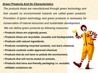 The products those are manufactured through green technology and
that caused no environmental hazards are called green products.
Promotion of green technology and green products is necessary for
conservation of natural resources and sustainable development.
We can define green products by following measures:
• Products those are originally grown,
• Products those are recyclable, reusable and biodegradable,
• Products with natural ingredients,
• Products containing recycled contents, non-toxic chemical,
• Products contents under approved chemical,
• Products that do not harm or pollute the environment,
• Products that will not be tested on animals,
• Products that have eco-friendly packaging i.e. reusable,
refillable containers etc.
Green Products And Its Characteristics
 
