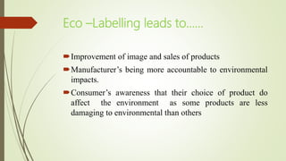 Eco –Labelling leads to……
Improvement of image and sales of products
Manufacturer’s being more accountable to environmental
impacts.
Consumer’s awareness that their choice of product do
affect the environment as some products are less
damaging to environmental than others
 