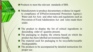 Products to meet the relevant standards of BIS.
Manufacturers to produce documentary evidence in regard
to compliance of EPA(Environmental Protection Agency).
Water and Air Acts and other rules and regulations such as
Prevention of Food Adulteration Act and rules made there
under.
The product to display the list of critical ingredients in
descending order of quantity present.
The packaging to display the criteria based on which the
product has been labelled environment friendly.
The material used for packaging to be recyclable/reusable
/biodegradable.
The products to be accompanied by detailed instructions for
proper use.
 