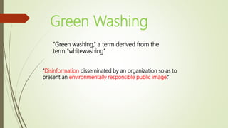 Green Washing
“Green washing,” a term derived from the
term “whitewashing”
“Disinformation disseminated by an organization so as to
present an environmentally responsible public image.”
 