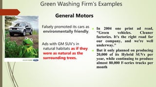 Green Washing Firm’s Examples
General Motors
Falsely promoted its cars as
environmentally friendly.
Ads with GM SUV’s in
natural habitats as if they
were as natural as the
surrounding trees.
 In 2004 one print ad read,
"Green vehicles. Cleaner
factories. It's the right road for
our company, and we're well
underway."
 But it only planned on producing
20,000 of its Hybrid SUVs per
year, while continuing to produce
almost 80,000 F-series trucks per
month
 