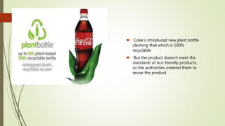  Coke’s introduced new plant bottle
claiming that which is 100%
recyclable
 But the product doesn’t meet the
standards of eco friendly products,
so the authorities ordered them to
revise the product
 