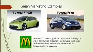 Green Marketing Examples
Toyota FT-CH Toyota Prius
Macdonald’s have stopped packaging their hamburgers
etc in polystyrene containers and now use cardboards
which comes from a renewable resource and is
biodegradable or recyclable .
 