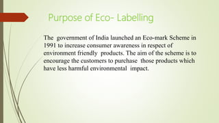 Purpose of Eco- Labelling
The government of India launched an Eco-mark Scheme in
1991 to increase consumer awareness in respect of
environment friendly products. The aim of the scheme is to
encourage the customers to purchase those products which
have less harmful environmental impact.
 