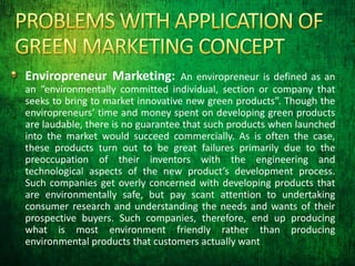 Enviropreneur Marketing: An enviropreneur is defined as an
an “environmentally committed individual, section or company that
seeks to bring to market innovative new green products”. Though the
enviropreneurs’ time and money spent on developing green products
are laudable, there is no guarantee that such products when launched
into the market would succeed commercially. As is often the case,
these products turn out to be great failures primarily due to the
preoccupation of their inventors with the engineering and
technological aspects of the new product’s development process.
Such companies get overly concerned with developing products that
are environmentally safe, but pay scant attention to undertaking
consumer research and understanding the needs and wants of their
prospective buyers. Such companies, therefore, end up producing
what is most environment friendly rather than producing
environmental products that customers actually want
 