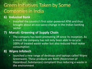 6) IndusInd Bank
• Installed the country’s first solar-powered ATM and thus
brought about an eco-savvy change in the Indian banking
sector
7) Maruti: Greening of Supply Chain
• The company has been promoting 3R since its inception. As
a result the company has not only been able to recycle
100% of treated waste water but also reduced fresh water
consumption
8) Wipro Infotech
• launched a new range of desktops and laptops called Wipro
Greenware. These products are RoHS (Restriction of
Hazardous Substances) compliant thus reducing e-waste in
the environment
 