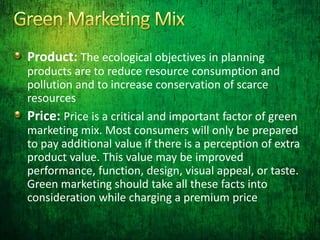 Product: The ecological objectives in planning
products are to reduce resource consumption and
pollution and to increase conservation of scarce
resources
Price: Price is a critical and important factor of green
marketing mix. Most consumers will only be prepared
to pay additional value if there is a perception of extra
product value. This value may be improved
performance, function, design, visual appeal, or taste.
Green marketing should take all these facts into
consideration while charging a premium price
 