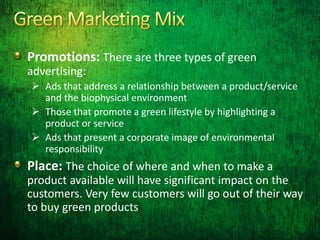 Promotions: There are three types of green
advertising:
 Ads that address a relationship between a product/service
and the biophysical environment
 Those that promote a green lifestyle by highlighting a
product or service
 Ads that present a corporate image of environmental
responsibility
Place: The choice of where and when to make a
product available will have significant impact on the
customers. Very few customers will go out of their way
to buy green products
 