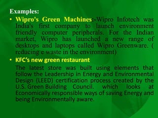 Examples:
• Wipro's Green Machines:-Wipro Infotech was
India's first company to launch environment
friendly computer peripherals. For the Indian
market, Wipro has launched a new range of
desktops and laptops called Wipro Greenware. (
reducing e waste in the environment)
• KFC’s new green restaurant
The latest store was built using elements that
follow the Leadership in Energy and Environmental
Design (LEED) certification process created by the
U.S. Green Building Council. which looks at
Economically responsible ways of saving Energy and
being Environmentally aware.
 