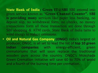 State Bank of India: Green IT@SBI SBI entered into
green service known as “Green Channel Counter”. SBI
is providing many services like paper less banking, no
deposit slip, no withdrawal form, no checks, no money
transactions form all these transaction are done through
SBI shopping & ATM cards. State Bank of India turns to
wind energy to reduce emissions.
• Oil and Natural Gas Company (ONGC) India’s largest oil
producer, ONGC, is all set to lead the list of top 10 green
Indian companies with energy-efficient, green
crematoriums that will soon replace the traditional
wooden pyre across the country. ONGC’s Mokshada
Green Cremation initiative will save 60 to 70% of wood
and a fourth of the burning time per cremation.
 
