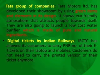 Tata group of companies: Tata Motors ltd. has
developed their showroom by using green items
and elements in its design. It shows eco-friendly
atmosphere that attracts people towards itself.
They are also going to launch a low cost water
purifier which is made of pure and natural
ingredients.
• Digital tickets by Indian Railways: IRCTC has
allowed its customers to carry PNR no. of their E-
Tickets on their laptop and mobiles. Customers do
not need to carry the printed version of their
ticket anymore.
 