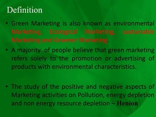 Definition
• Green Marketing is also known as environmental
Marketing, Ecological Marketing, sustainable
Marketing and Greener Marketing.
• A majority of people believe that green marketing
refers solely to the promotion or advertising of
products with environmental characteristics.
• The study of the positive and negative aspects of
Marketing activities on Pollution, energy depletion
and non energy resource depletion – Henion
 