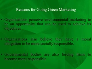 Reasons for Going Green Marketing
• Organizations perceive environmental marketing to
be an opportunity that can be used to achieve its
objectives
• Organizations also believe they have a moral
obligation to be more socially responsible.
• Governmental bodies are also forcing firms to
become more responsible
 