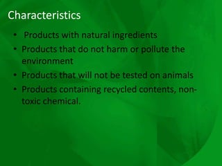 Characteristics
• Products with natural ingredients
• Products that do not harm or pollute the
environment
• Products that will not be tested on animals
• Products containing recycled contents, non-
toxic chemical.
 