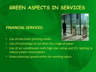 GREEN ASPECTS IN SERVICES
FINANCIAL SERVICES:
• Use of electronic printing media
• Use of technology to cut short the usage of paper
• Use of air conditioners with high star-rating and CFL lighting to
reduce power consumption
• Green planting spread within the working space
 
