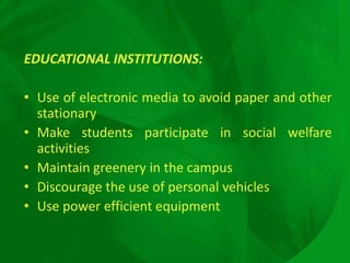 EDUCATIONAL INSTITUTIONS:
• Use of electronic media to avoid paper and other
stationary
• Make students participate in social welfare
activities
• Maintain greenery in the campus
• Discourage the use of personal vehicles
• Use power efficient equipment
 