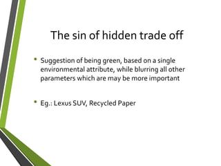 The sin of hidden trade off
• Suggestion of being green, based on a single
environmental attribute, while blurring all other
parameters which are may be more important
• Eg.: Lexus SUV, Recycled Paper
 