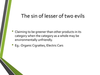 The sin of lesser of two evils
• Claiming to be greener than other products in its
category when the category as a whole may be
environmentally unfriendly.
• Eg.: Organic Cigrattes, Electric Cars
 