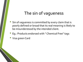 The sin of vagueness
• Sin of vagueness is committed by every claim that is
poorly defined or broad that its real meaning is likely to
be misunderstood by the intended client.
• Eg.: Products endorsed with “ Chemical Free” tags
• Visa green Card
 