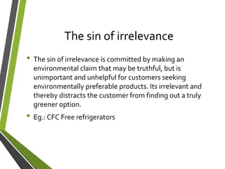 The sin of irrelevance
• The sin of irrelevance is committed by making an
environmental claim that may be truthful, but is
unimportant and unhelpful for customers seeking
environmentally preferable products. Its irrelevant and
thereby distracts the customer from finding out a truly
greener option.
• Eg.: CFC Free refrigerators
 