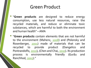 Green Product
• “Green products are designed to reduce energy
consumption, use less natural resources, raise the
recycled materials, and reduce or eliminate toxic
substances, which are harmful to both the environment
and human health” – AMA
• “Green products contain elements that are not harmful
to the environment (Mahenc, 2008) and (Polonsky and
Rosenberger, 2001) made of materials that can be
recycled to provide product (Dangelico and
Pontrandolfo, 2010), (Chen and Chai, 2010). Its production
process is environmentally friendly (Gurău and
Ranchhod, 2005).”
 