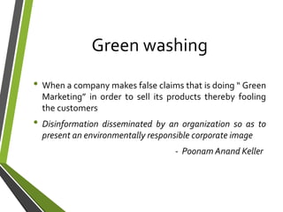 Green washing
• When a company makes false claims that is doing “ Green
Marketing” in order to sell its products thereby fooling
the customers
• Disinformation disseminated by an organization so as to
present an environmentally responsible corporate image
- Poonam Anand Keller
 