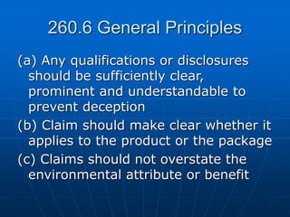 260.6 General Principles
(a) Any qualifications or disclosures
should be sufficiently clear,
prominent and understandable to
prevent deception
(b) Claim should make clear whether it
applies to the product or the package
(c) Claims should not overstate the
environmental attribute or benefit
 