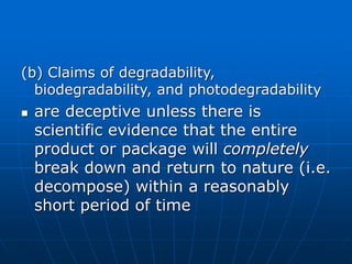 (b) Claims of degradability,
biodegradability, and photodegradability
 are deceptive unless there is
scientific evidence that the entire
product or package will completely
break down and return to nature (i.e.
decompose) within a reasonably
short period of time
 