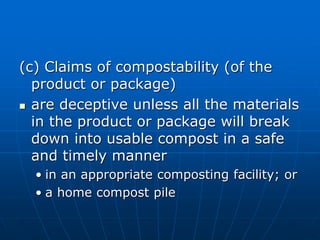 (c) Claims of compostability (of the
product or package)
 are deceptive unless all the materials
in the product or package will break
down into usable compost in a safe
and timely manner
• in an appropriate composting facility; or
• a home compost pile
 