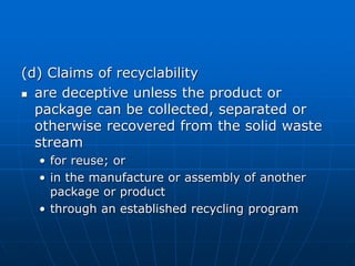 (d) Claims of recyclability
 are deceptive unless the product or
package can be collected, separated or
otherwise recovered from the solid waste
stream
• for reuse; or
• in the manufacture or assembly of another
package or product
• through an established recycling program
 