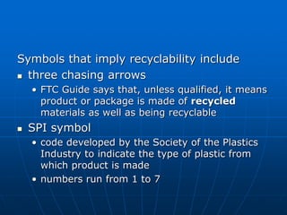 Symbols that imply recyclability include
 three chasing arrows
• FTC Guide says that, unless qualified, it means
product or package is made of recycled
materials as well as being recyclable
 SPI symbol
• code developed by the Society of the Plastics
Industry to indicate the type of plastic from
which product is made
• numbers run from 1 to 7
 