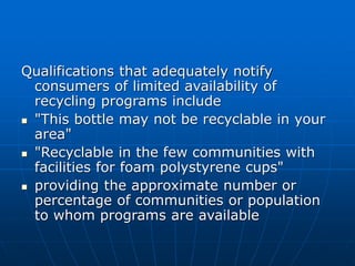 Qualifications that adequately notify
consumers of limited availability of
recycling programs include
 "This bottle may not be recyclable in your
area"
 "Recyclable in the few communities with
facilities for foam polystyrene cups"
 providing the approximate number or
percentage of communities or population
to whom programs are available
 
