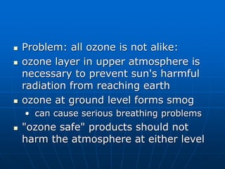  Problem: all ozone is not alike:
 ozone layer in upper atmosphere is
necessary to prevent sun's harmful
radiation from reaching earth
 ozone at ground level forms smog
• can cause serious breathing problems
 "ozone safe" products should not
harm the atmosphere at either level
 