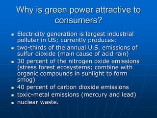 Why is green power attractive to
consumers?
 Electricity generation is largest industrial
polluter in US; currently produces:
 two-thirds of the annual U.S. emissions of
sulfur dioxide (main cause of acid rain)
 30 percent of the nitrogen oxide emissions
(stress forest ecosystems; combine with
organic compounds in sunlight to form
smog)
 40 percent of carbon dioxide emissions
 toxic-metal emissions (mercury and lead)
 nuclear waste.
 