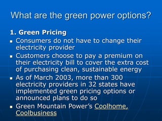 What are the green power options?
1. Green Pricing
 Consumers do not have to change their
electricity provider
 Customers choose to pay a premium on
their electricity bill to cover the extra cost
of purchasing clean, sustainable energy
 As of March 2003, more than 300
electricity providers in 32 states have
implemented green pricing options or
announced plans to do so
 Green Mountain Power’s Coolhome,
Coolbusiness
 