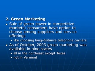 2. Green Marketing
 Sale of green power in competitive
markets; consumers have option to
choose among suppliers and service
offerings
• like choosing long-distance telephone carriers
 As of October, 2003 green marketing was
available in nine states
• all in the northeast except Texas
• not in Vermont
 