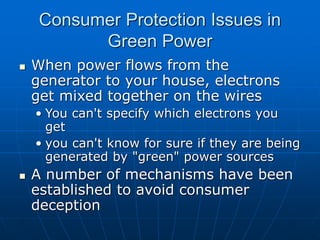 Consumer Protection Issues in
Green Power
 When power flows from the
generator to your house, electrons
get mixed together on the wires
• You can't specify which electrons you
get
• you can't know for sure if they are being
generated by "green" power sources
 A number of mechanisms have been
established to avoid consumer
deception
 
