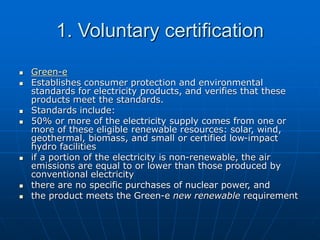 1. Voluntary certification
 Green-e
 Establishes consumer protection and environmental
standards for electricity products, and verifies that these
products meet the standards.
 Standards include:
 50% or more of the electricity supply comes from one or
more of these eligible renewable resources: solar, wind,
geothermal, biomass, and small or certified low-impact
hydro facilities
 if a portion of the electricity is non-renewable, the air
emissions are equal to or lower than those produced by
conventional electricity
 there are no specific purchases of nuclear power, and
 the product meets the Green-e new renewable requirement
 
